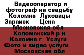 Видеооператор и фотограф на свадьбу  Коломна, Луховицы, Зарайск.  › Цена ­ 2 000 - Московская обл., Коломенский р-н, Коломна г. Услуги » Фото и видео услуги   . Московская обл.